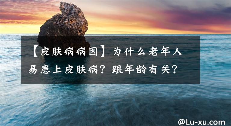 【皮肤病病因】为什么老年人易患上皮肤病？跟年龄有关？这5种皮肤病要着重预防