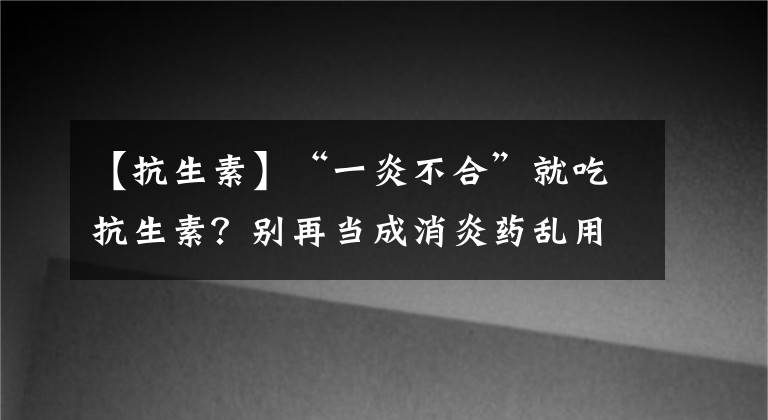 【抗生素】“一炎不合”就吃抗生素？别再当成消炎药乱用了，小心“药”你命