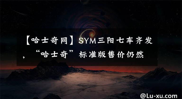 【哈士奇网】SYM三阳七车齐发，“哈士奇”标准版售价仍然不变