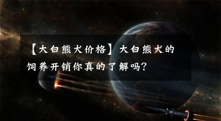 【大白熊犬价格】大白熊犬的饲养开销你真的了解吗？