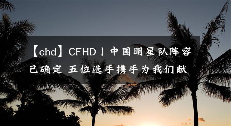 【chd】CFHD丨中国明星队阵容已确定 五位选手携手为我们献上视觉盛宴