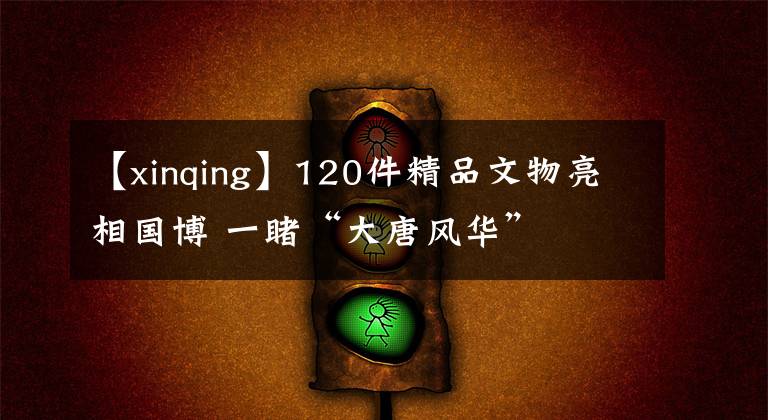【xinqing】120件精品文物亮相国博 一睹“大唐风华”