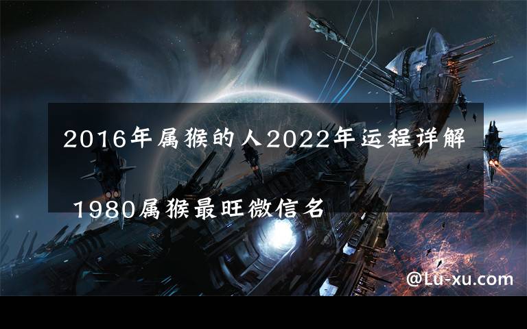 2016年属猴的人2022年运程详解 1980属猴最旺微信名