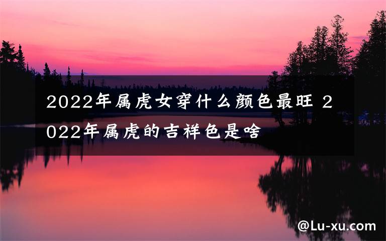 2022年属虎女穿什么颜色最旺 2022年属虎的吉祥色是啥