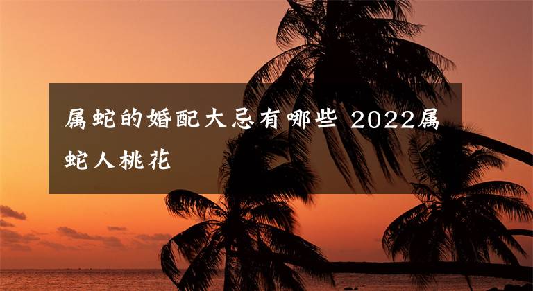 属蛇的婚配大忌有哪些 2022属蛇人桃花