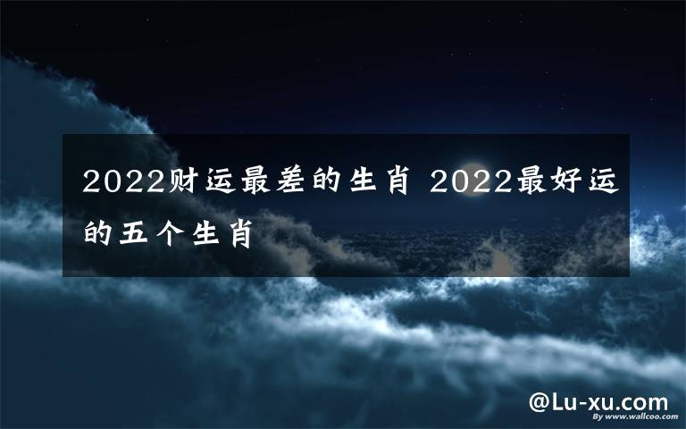 2022财运最差的生肖 2022最好运的五个生肖