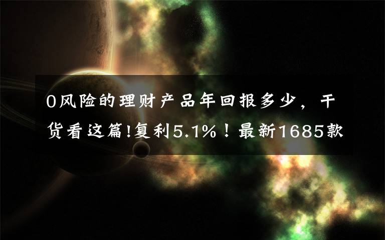 0风险的理财产品年回报多少，干货看这篇!复利5.1%！最新1685款万能险利率曝光！但切记这3点