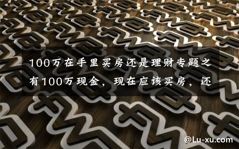 100万在手里买房还是理财专题之有100万现金，现在应该买房，还是放在银行存款吃利息？