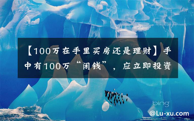 【100万在手里买房还是理财】手中有100万“闲钱”，应立即投资还是存起来？你会如何选择？