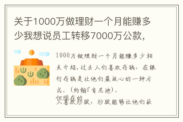 关于1000万做理财一个月能赚多少我想说员工转移7000万公款，理财后亏了1000多万，买房却赚了50%