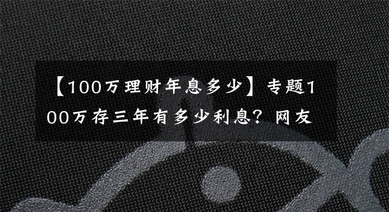 【100万理财年息多少】专题100万存三年有多少利息？网友：感觉在为银行“打工”