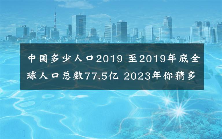 中国多少人口2019 至2019年底全球人口总数77.5亿 2023年你猜多少