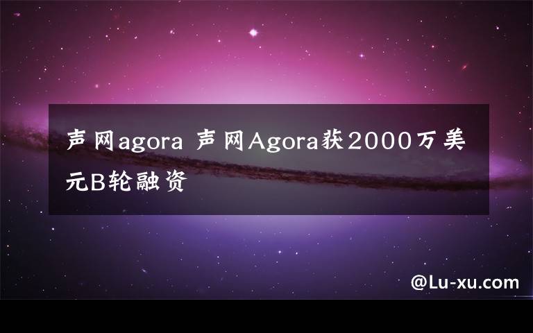 声网agora 声网Agora获2000万美元B轮融资