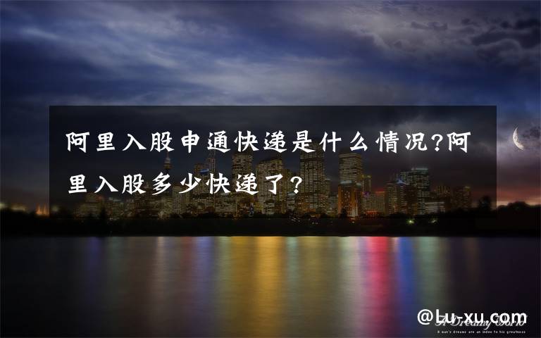 阿里入股申通快递是什么情况?阿里入股多少快递了?