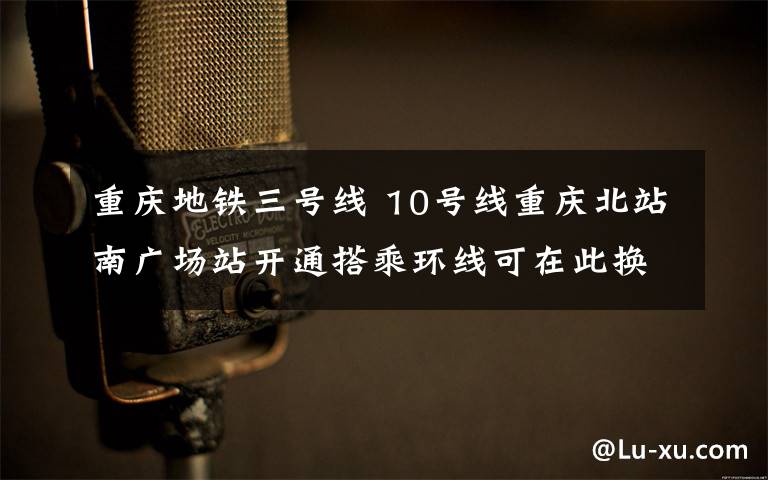 重庆地铁三号线 10号线重庆北站南广场站开通搭乘环线可在此换乘3号线和10号线