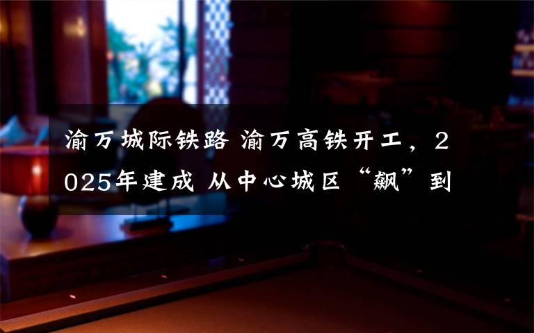 渝万城际铁路 渝万高铁开工，2025年建成 从中心城区“飙”到万州只需50分钟