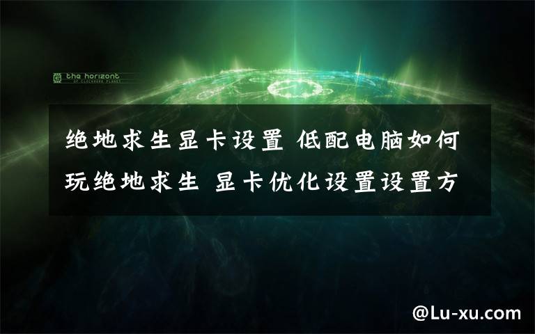 绝地求生显卡设置 低配电脑如何玩绝地求生 显卡优化设置设置方法【详解】