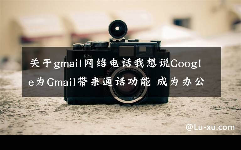 关于gmail网络电话我想说Google为Gmail带来通话功能 成为办公套件的中心枢纽