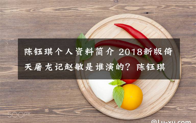 陈钰琪个人资料简介 2018新版倚天屠龙记赵敏是谁演的？陈钰琪个人资料及陈钰琪影视作品