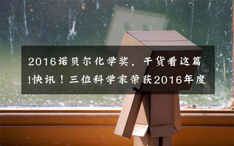 2016诺贝尔化学奖，干货看这篇!快讯！三位科学家荣获2016年度诺贝尔化学奖