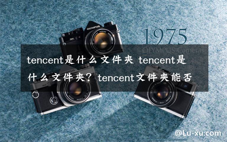 tencent是什么文件夹 tencent是什么文件夹？tencent文件夹能否删除？