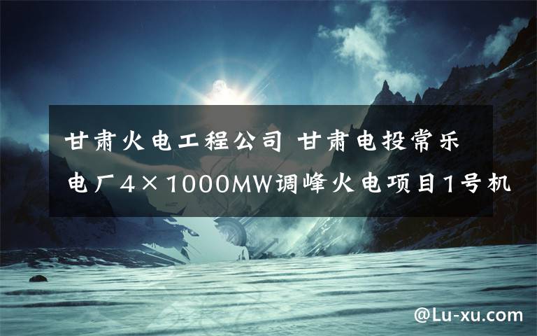 甘肃火电工程公司 甘肃电投常乐电厂4×1000MW调峰火电项目1号机组预计8月整套启动