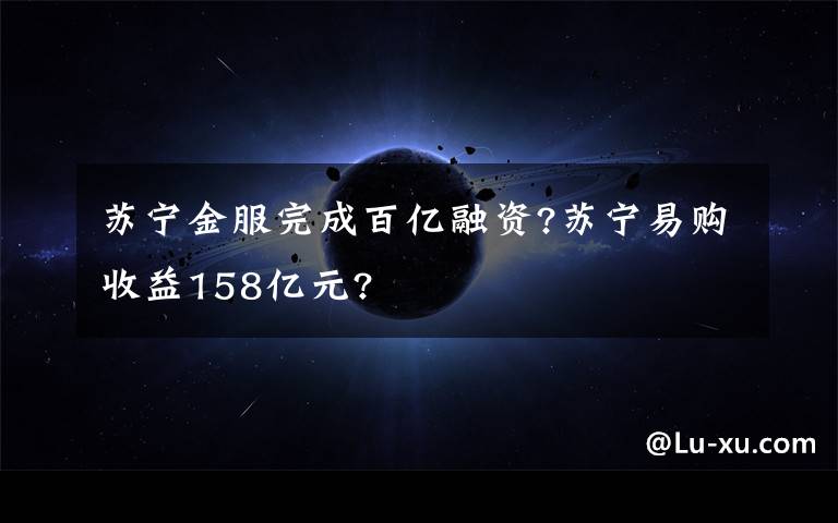 苏宁金服完成百亿融资?苏宁易购收益158亿元?