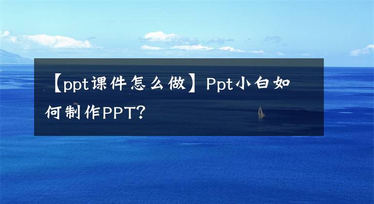 【ppt课件怎么做】Ppt小白如何制作PPT？