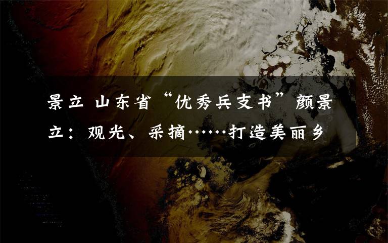 景立 山东省“优秀兵支书”颜景立：观光、采摘……打造美丽乡村“幸福路”