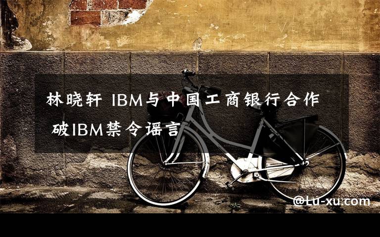 林晓轩 IBM与中国工商银行合作 破IBM禁令谣言