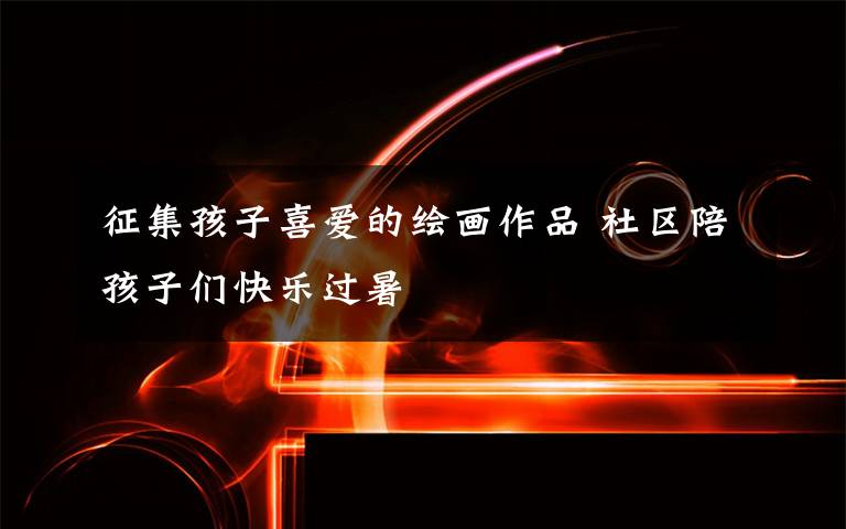 征集孩子喜爱的绘画作品 社区陪孩子们快乐过暑文章配图