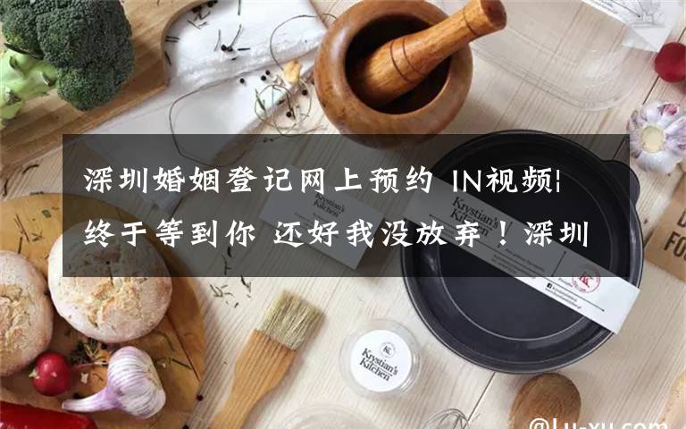 深圳婚姻登记网上预约 IN视频|终于等到你 还好我没放弃！深圳婚姻登记网上预约要靠“抢”