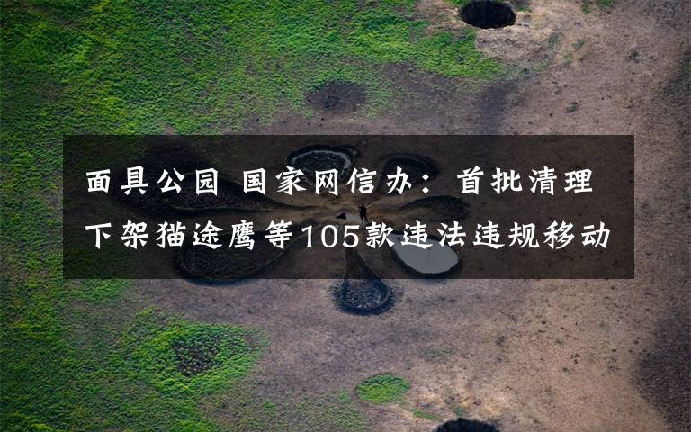 面具公园 国家网信办：首批清理下架猫途鹰等105款违法违规移动应用程序