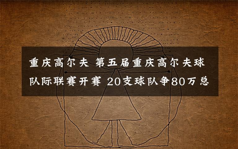 重庆高尔夫 第五届重庆高尔夫球队际联赛开赛 20支球队争80万总奖金