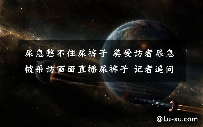 尿急憋不住尿裤子 美受访者尿急被采访画面直播尿裤子 记者追问对方只回答:我尿了