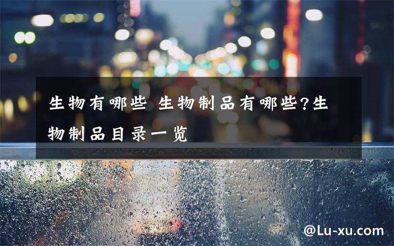 生物有哪些 生物制品有哪些?生物制品目录一览文章配图