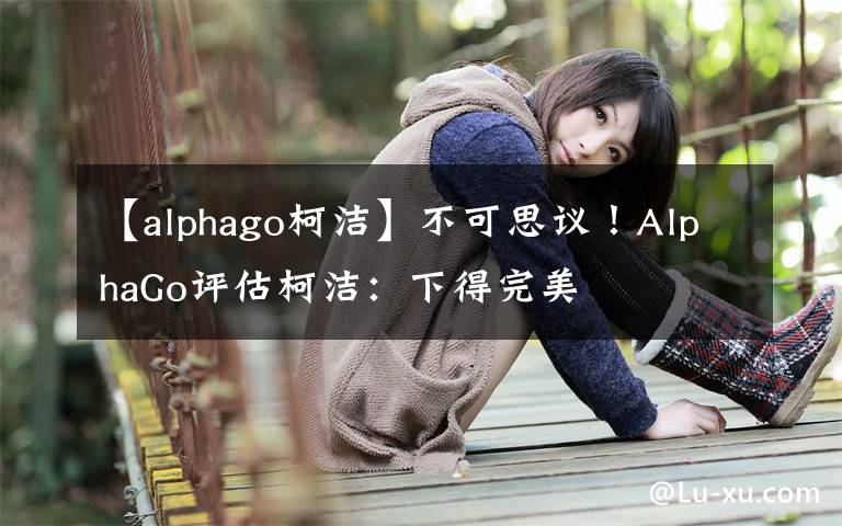 【alphago柯洁】不可思议！AlphaGo评估柯洁：下得完美