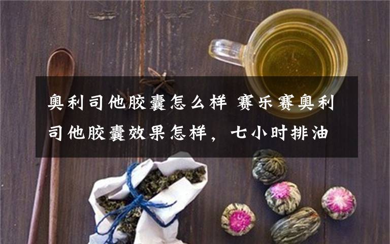 奥利司他胶囊怎么样 赛乐赛奥利司他胶囊效果怎样，七小时排油是真的吗 ？