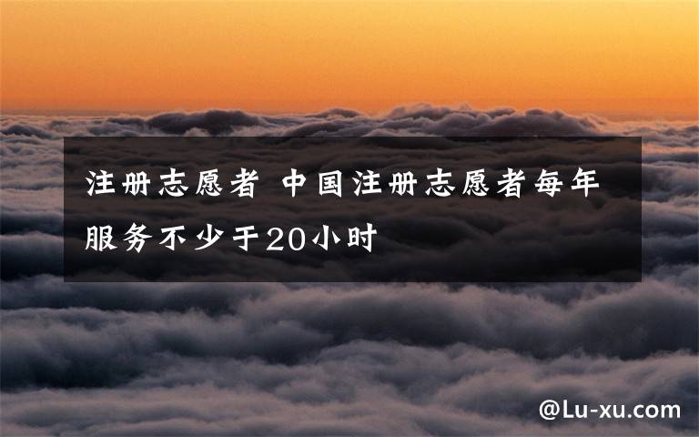 注册志愿者 中国注册志愿者每年服务不少于20小时