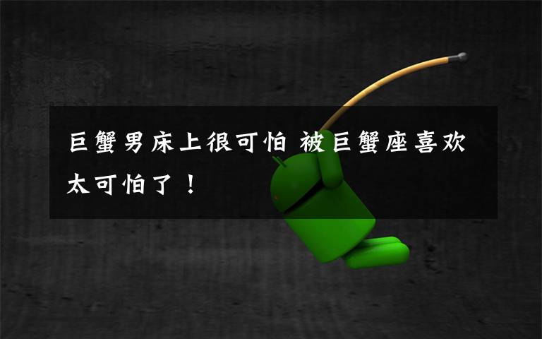 巨蟹男床上很可怕 被巨蟹座喜欢太可怕了！