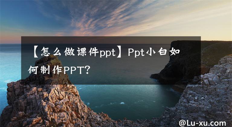 【怎么做课件ppt】Ppt小白如何制作PPT？