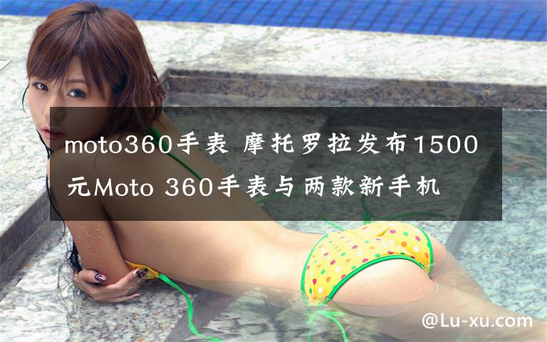 moto360手表 摩托罗拉发布1500元Moto 360手表与两款新手机