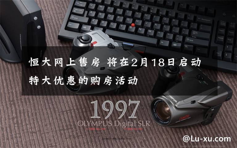 恒大网上售房 将在2月18日启动特大优惠的购房活动