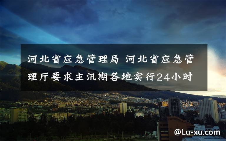 河北省应急管理局 河北省应急管理厅要求主汛期各地实行24小时值班