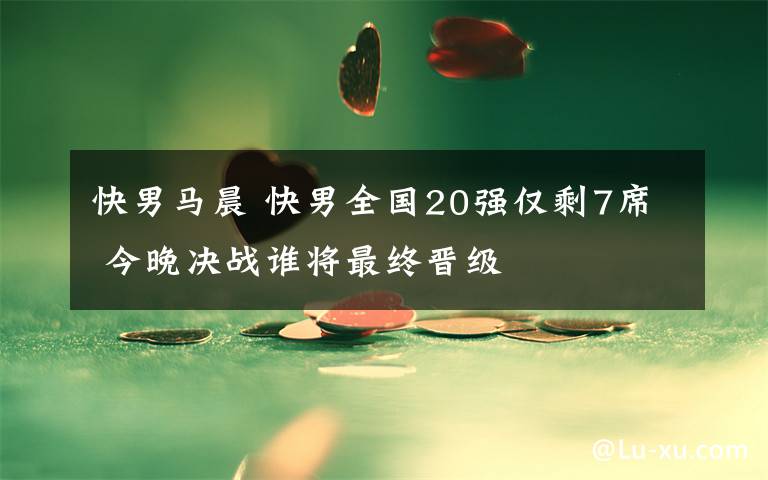 快男马晨 快男全国20强仅剩7席 今晚决战谁将最终晋级