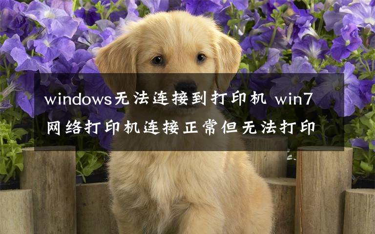 windows无法连接到打印机 win7网络打印机连接正常但无法打印出文件怎么办