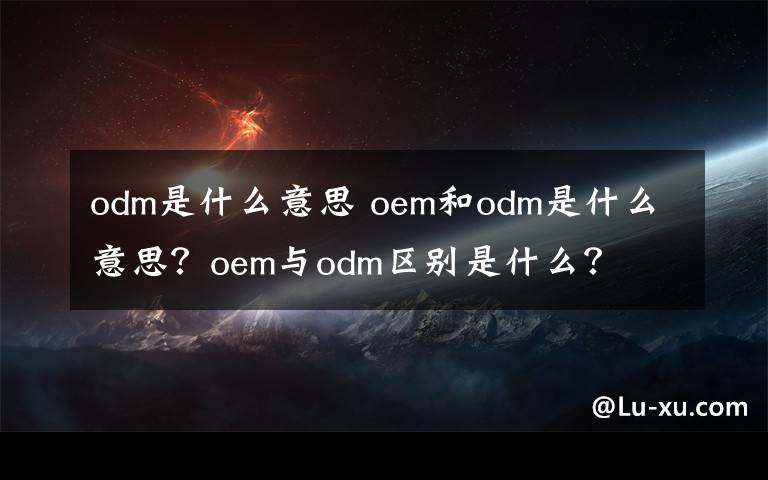 odm是什么意思 oem和odm是什么意思？oem与odm区别是什么？