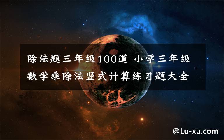 除法题三年级100道 小学三年级数学乘除法竖式计算练习题大全