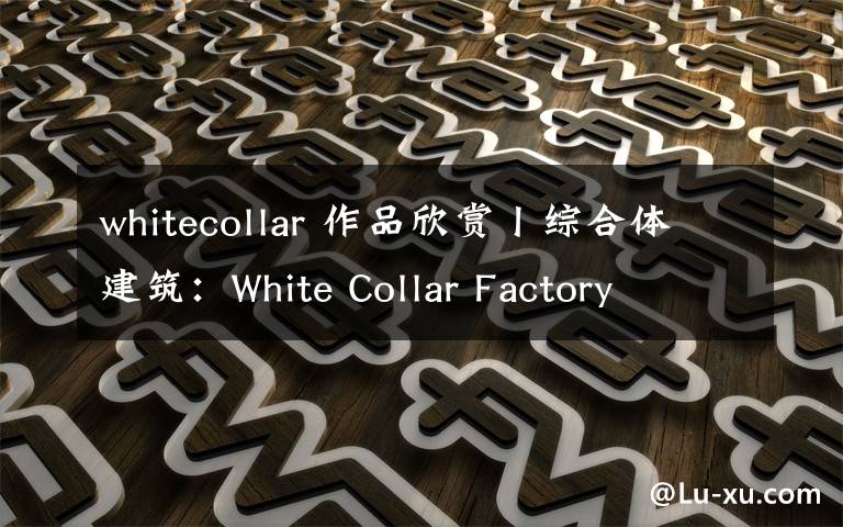 whitecollar 作品欣赏丨综合体建筑：White Collar Factory