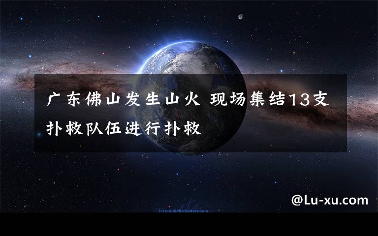 广东佛山发生山火 现场集结13支扑救队伍进行扑救